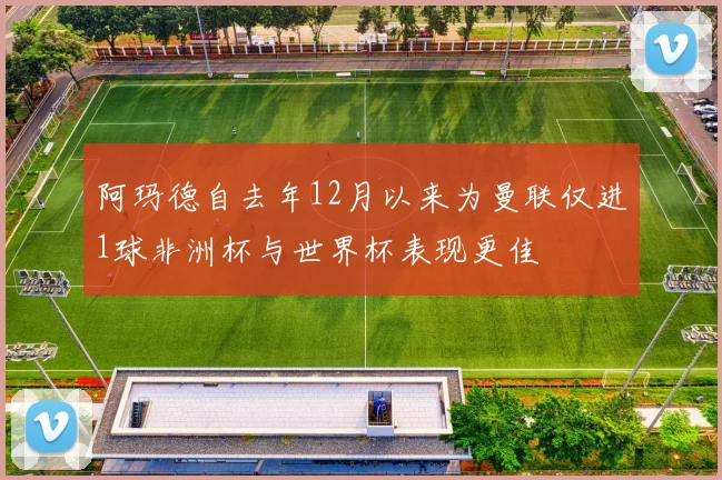 阿玛德自去年12月以来为曼联仅进1球非洲杯与世界杯表现更佳