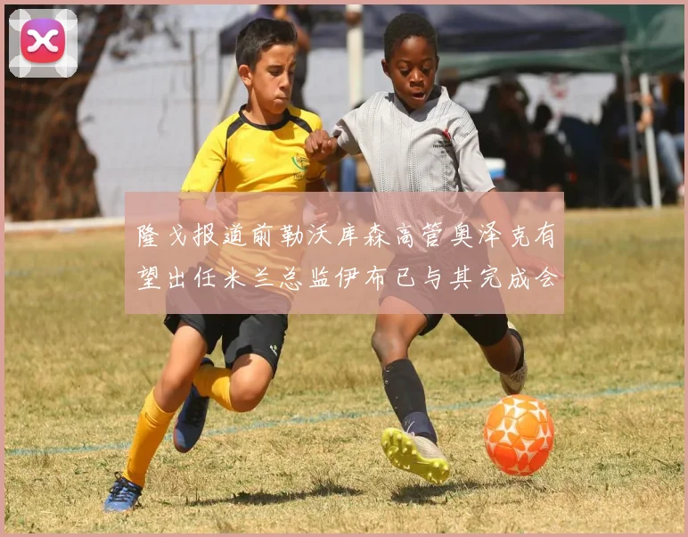 隆戈报道前勒沃库森高管奥泽克有望出任米兰总监伊布已与其完成会面