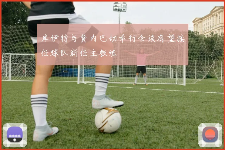库伊特与费内巴切举行会谈有望接任球队新任主教练