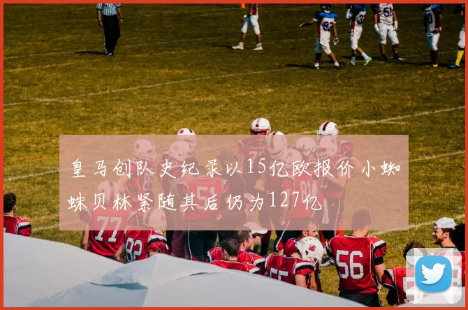 皇马创队史纪录以15亿欧报价小蜘蛛贝林紧随其后仍为127亿