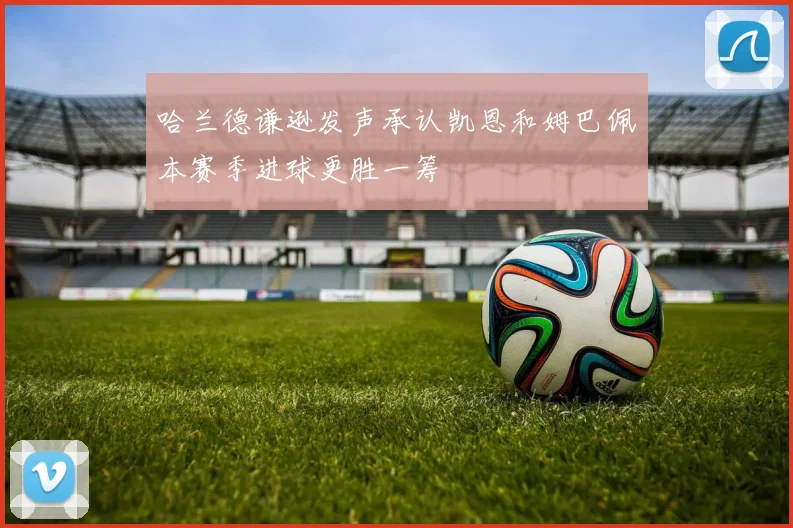 哈兰德谦逊发声承认凯恩和姆巴佩本赛季进球更胜一筹