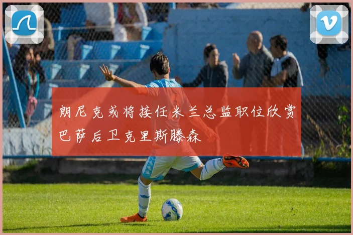 朗尼克或将接任米兰总监职位欣赏巴萨后卫克里斯滕森