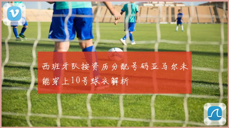 西班牙队按资历分配号码亚马尔未能穿上10号球衣解析