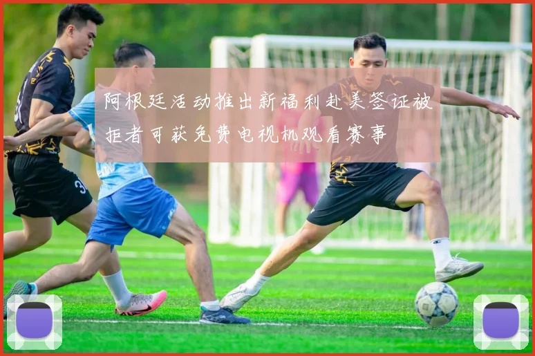 阿根廷活动推出新福利赴美签证被拒者可获免费电视机观看赛事