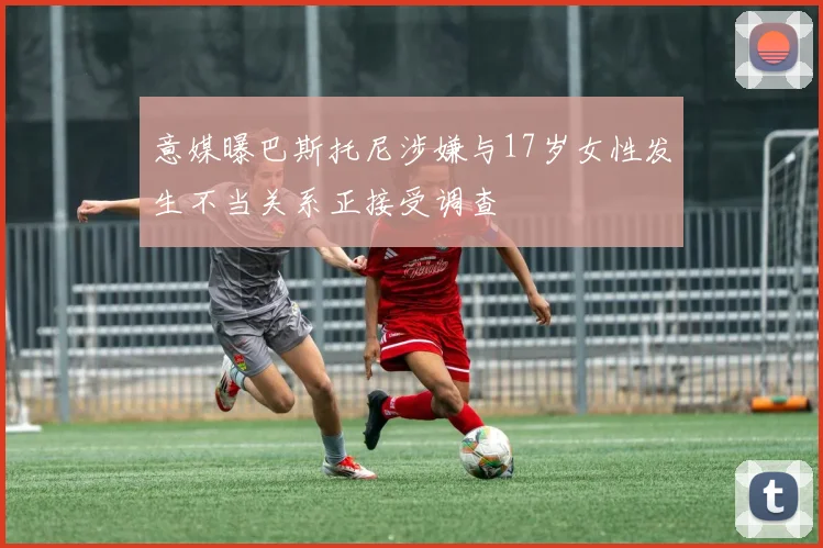 意媒曝巴斯托尼涉嫌与17岁女性发生不当关系正接受调查