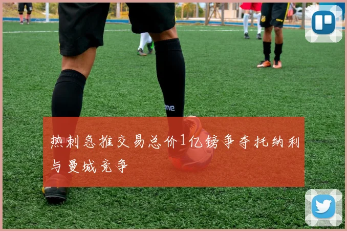 热刺急推交易总价1亿镑争夺托纳利与曼城竞争