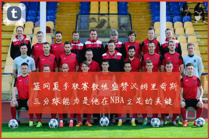 篮网夏季联赛教练盛赞汉姆里奇斯三分球能力是他在NBA立足的关键