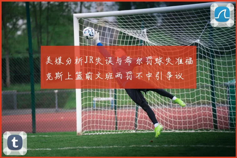 美媒分析JR失误与希尔罚球失准福克斯上篮前文班两罚不中引争议