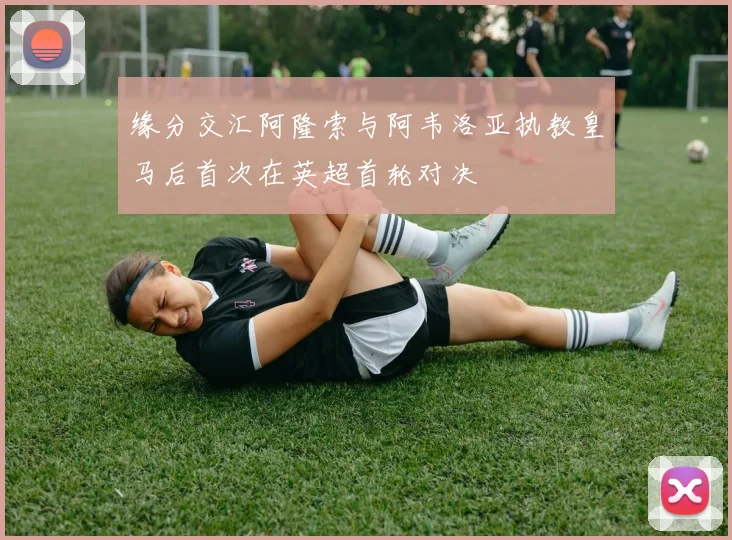 缘分交汇阿隆索与阿韦洛亚执教皇马后首次在英超首轮对决